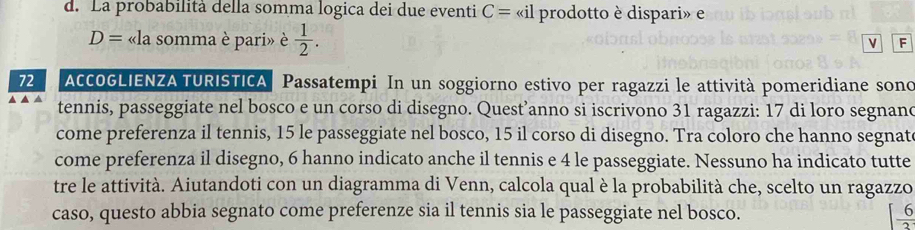 La probabilità della somma logica dei due eventi C= «il prodotto è dispari» e
D= «la somma è pari» è  1/2 . v F 
72 AcCOGLIENZA TURISTICA Passatempi In un soggiorno estivo per ragazzi le attività pomeridiane sono 
tennis, passeggiate nel bosco e un corso di disegno. Quest’anno si iscrivono 31 ragazzi: 17 di loro segnano 
come preferenza il tennis, 15 le passeggiate nel bosco, 15 il corso di disegno. Tra coloro che hanno segnat 
come preferenza il disegno, 6 hanno indicato anche il tennis e 4 le passeggiate. Nessuno ha indicato tutte 
tre le attività. Aiutandoti con un diagramma di Venn, calcola qual è la probabilità che, scelto un ragazzo 
caso, questo abbia segnato come preferenze sia il tennis sia le passeggiate nel bosco.
[ 6/3 