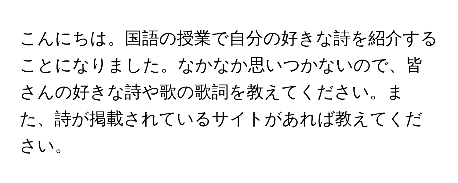 こんにちは。国語の授業で自分の好きな詩を紹介することになりました。なかなか思いつかないので、皆さんの好きな詩や歌の歌詞を教えてください。また、詩が掲載されているサイトがあれば教えてください。