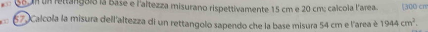 un rettangoló la base e l'altezza misurano rispettivamente 15 cm e 20 cm; calcola l'area. [ 300 cm
67 Calcola la misura dell'altezza di un rettangolo sapendo che la base misura 54 cm e l'area è 1944cm^2.
