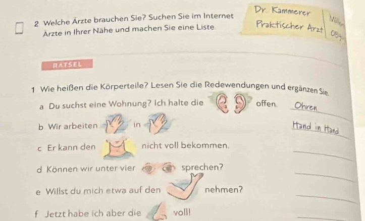 Dr. Kammerer 
2 Welche Ärzte brauchen Sie? Suchen Sie im Internet 
Ni e 
Arzte in Ihrer Nähe und machen Sie eine Liste Praktischer Arzt 
08g 
RATSEL 
1 Wie heißen die Körperteile? Lesen Sie die Redewendungen und ergänzen Sie. 
_ 
a Du suchst eine Wohnung? Ich halte die offen. Ohren 
_ 
b Wir arbeiten in Hand in Hand 
_ 
c Er kann den nicht voll bekommen. 
_ 
d Können wir unter vier sprechen? 
_ 
e Willst du mich etwa auf den nehmen? 
f Jetzt habe ich aber die voll! 
_