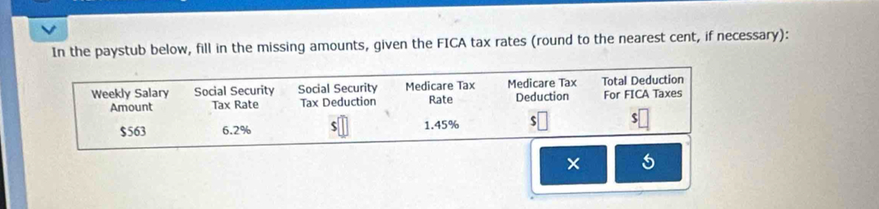 In the paystub below, fill in the missing amounts, given the FICA tax rates (round to the nearest cent, if necessary): 
Weekly Salary Social Security Social Security Medicare Tax Medicare Tax Total Deduction 
Amount Tax Rate Tax Deduction Rate Deduction For FICA Taxes
$
$563 6.2% 1.45% $
×