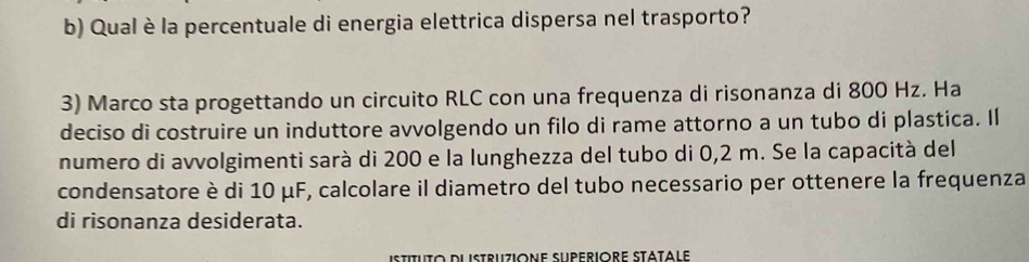 Qual è la percentuale di energia elettrica dispersa nel trasporto? 
3) Marco sta progettando un circuito RLC con una frequenza di risonanza di 800 Hz. Ha 
deciso di costruire un induttore avvolgendo un filo di rame attorno a un tubo di plastica. Il 
numero di avvolgimenti sarà di 200 e la lunghezza del tubo di 0,2 m. Se la capacità del 
condensatore è di 10 μF, calcolare il diametro del tubo necessario per ottenere la frequenza 
di risonanza desiderata. 
istituto dlistruzione Superiore Statale