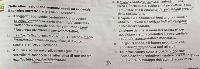 d. Il lavoro/reddito/risparmio è l'attività umana,
fisica e intellettuale, svolta a fini produttivi; la sua
7 Nelle affermazioni che seguono scegli ed evidenzia remunerazione è costituita dal profitto/dal prezzo/
il termine corretto fra le opzioni proposte. dalla retribuzione.
a. I soggetti economici partecipano al processo e. Il capitale è l'insieme dei beni di produzione a
produttivo/economico/di scambio/di consumo utilizzo durevole e a utilizzo indiretto/singolo/
mettendo a disposizione delle imprese i beni/ alternativo/separato.
i fattori/gli strumenti/i servizi produttivi. f. Linsieme dei mezzi monetari necessari per
b. I settori/fattori produttivi sono: le risorse umane/ acquistare i fattori produttivi è detto capitale/
finanziarie/naturali/economiche, il lavoro, il reddito/ risparmio/fattore monetario.
capitale e l’organizzazione. g. Lorganizzazione è il fattore produttivo che
coordina/dirige/annulla tutti gli altri.
c. Alcune risorse naturali, come i giacimenti h. Le infrastrutture sono le opere pubbliche
petroliferi, hanno la caratteristica di non essere combinazioni produttive/iniziative privatė in grado
duplicabili/riproducibili/limitate. di favorire lo sviluppo dell'attività economica.