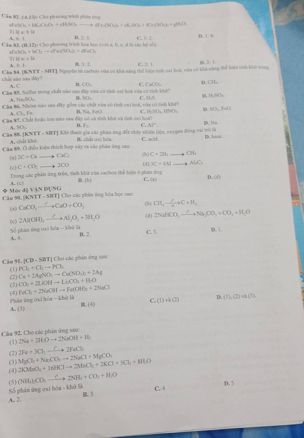 (A.13) : Cho phương trình phản ứng
aFeSO_4+bK_2Cr_2O_7+cH_2SO_4to dFe_2(SO_4)_3)_3+SO_4+fCr_2(SO_4)_3+gH_2O,
Ti lea: b là
D. 1:6.
A. 6:1
B. 2:3. C. 3:2.
Câu 83. (B.12): :  Cho phương trình hóa học ( voia, b, c, d là các bxi sob)sob):
aFeSO_4+bCl_2to cFe_2(SO_4)_3+dFeCl_3
Tỉ lệ a:c 1à
D. 3:1.
A. 4:1.
B. 3:2. C. 2:1.
NT-SBT ] Nguyên tử carbon vừa có khả năng thể hiện tính oxi hoá, vừa có khả năng thể hiện tính khứ trong
Câu 84. [K à ]
chất nào sau đây?
A. C D. CH₄
B. CO_2. C. CaCO_3.
Câu 85. Sulfur trong chất nào sau đây vừa có tính oxi hoá vừa có tính khử?
D. H_2SO_4
A. Na_2SO_4.
B. SO_2. C. H_2S.
Câu 86. Nhóm nào sau đây gồm các chất vừa có tỉnh oxi hoá, vừa có tính khứ?
A. Cl_2, Fe. B. V_2 a FeC ) C. H_2SO_4 INO_3. D. SO_2nFeO.
Câu 87 7. Chất hoặc ion nào sau đây có cả tính khữ và tính oxi hoá?
A. SO_2. D. Na.
B. F_2. C. Al^3.
Câu 88. [KNTT-SBT] Khi tham gia các phân ứng đốt chây nhiên liệu, oxygen đóng vai trò là
A. chất khử. B. chất oxi hóa. C. acid
D. base.
Câu 89. Ở điều kiện thích hợp xây ra các phản ứng sau:
(a) 2C+Ca to CaC_2 (b) C+2H_2to CH_4
(c) C+CO_2 to 2CO (d) 3C+4Alto Al_4C_3
Trong các phản ứng trên, tính khử của cacbon thể hiện ở phản ứng
A. (c) B. (b) C. (a)
D. (d)
* Mức dhat o VANDUNG
Câu 90. KNTT-SBT J Cho các phản ứng hóa học sau:
(a) CaCO_3xrightarrow t°CaO+CO_2
(b) CH_4to C+C+H_2
(c) 2Al(OH)_3xrightarrow t^2Al_2O_3+3H_2O
(d) 2NaHCO_3to Na_2CO_3+CO_2+H_2O
Số phản ứng oxi hóa - khử là
C. 3. D. 1.
A. 4. B. 2.
Câu 91. [CD-SBT] ] Cho các phản ứng sau:
(1) PCl_3+Cl_2to PCl_5
(2) Cu+2AgNO_3to Cu(NO_3)_2+2Ag
(3) CO_2+2LiOHto Li_2CO_3+H_2O
(4) FeCl_2+2NaOHto Fe(OH)_2+2NaCl
Phản ứng oxi hóa - khử là
D.
C. (1)va(2) (1),(2)vee abeginpmatrix 3endpmatrix .
B. (4)
A. (3)
Câu 92. Cho các phản ứng sau:
(1) 2Na+2H_2Oto 2NaOH+H_2
(2) 2Fe+3Cl_2to 2FeCl_3
(3) MgCl_2+Na_2CO_3to 2NaCl+MgCO_3
(4) 2KMnO_4+16HClto 2MnCl_2+2KCl+5Cl_2+8H_2O
(5) (NH_4)_2CO_3to 2NH_3+CO_2+H_2O
Số phản ứng oxi hóa - khử là C. 4 D. 5
B. 3
A. 2.