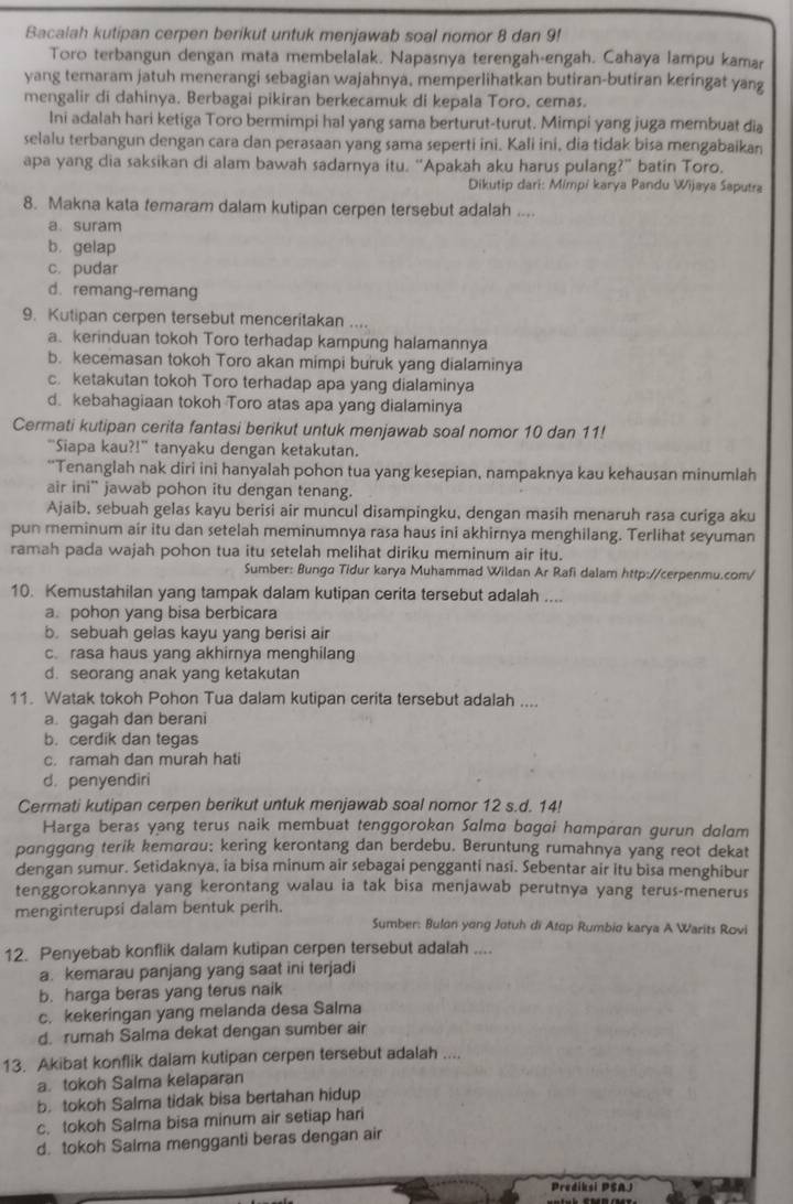 Bacalah kutipan cerpen berikut untuk menjawab soal nomor 8 dan 9!
Toro terbangun dengan mata membelalak. Napasnya terengah-engah. Cahaya lampu kamar
yang temaram jatuh menerangi sebagian wajahnya, memperlihatkan butiran-butiran keringat yang
mengalir di dahinya. Berbagai pikiran berkecamuk di kepala Toro, cemas.
Ini adalah hari ketiga Toro bermimpi hal yang sama berturut-turut. Mimpi yang juga membuat dia
selalu terbangun dengan cara dan perasaan yang sama seperti ini. Kali ini, dia tidak bisa mengabaikan
apa yang dia saksikan di alam bawah sadarnya itu. “Apakah aku harus pulang?” batin Toro.
Dikutip dari: Mimpi karya Pandu Wijaya Saputra
8. Makna kata temaram dalam kutipan cerpen tersebut adalah ....
a、 suram
b. gelap
c. pudar
d. remang-remang
9. Kutipan cerpen tersebut menceritakan ....
a. kerinduan tokoh Toro terhadap kampung halamannya
b. kecemasan tokoh Toro akan mimpi buruk yang dialaminya
c. ketakutan tokoh Toro terhadap apa yang dialaminya
d. kebahagiaan tokoh Toro atas apa yang dialaminya
Cermati kutipan cerita fantasi berikut untuk menjawab soal nomor 10 dan 11!
"Siapa kau?!” tanyaku dengan ketakutan.
“Tenanglah nak diri ini hanyalah pohon tua yang kesepian, nampaknya kau kehausan minumlah
air ini” jawab pohon itu dengan tenang.
Ajaib, sebuah gelas kayu berisi air muncul disampingku, dengan masih menaruh rasa curiga aku
pun meminum air itu dan setelah meminumnya rasa haus ini akhirnya menghilang. Terlihat seyuman
ramah pada wajah pohon tua itu setelah melihat diriku meminum air itu.
Sumber: Bungo Tidur karya Muhammad Wildan Ar Rafi dalam http://cerpenmu.com/
10. Kemustahilan yang tampak dalam kutipan cerita tersebut adalah ....
a. pohon yang bisa berbicara
b. sebuah gelas kayu yang berisi air
c. rasa haus yang akhirnya menghilang
d. seorang anak yang ketakutan
11. Watak tokoh Pohon Tua dalam kutipan cerita tersebut adalah ....
a. gagah dan berani
b. cerdik dan tegas
c. ramah dan murah hati
d. penyendiri
Cermati kutipan cerpen berikut untuk menjawab soal nomor 12 s.d. 14!
Harga beras yang terus naik membuat tenggorokan Salma bagai hamparan gurun dalam
pɑnggang terik kemarou: kering kerontang dan berdebu. Beruntung rumahnya yang reot dekat
dengan sumur. Setidaknya, ia bisa minum air sebagai pengganti nasi. Sebentar air itu bisa menghibur
tenggorokannya yang kerontang walau ia tak bisa menjawab perutnya yang terus-menerus
menginterupsi dalam bentuk perih. Sumber: Bulon yong Jotuh di Atop Rumbia karya A Warits Rovi
12. Penyebab konflik dalam kutipan cerpen tersebut adalah ....
a. kemarau panjang yang saat ini terjadi
b. harga beras yang terus naik
c. kekeringan yang melanda desa Salma
d. rumah Salma dekat dengan sumber air
13. Akibat konflik dalam kutipan cerpen tersebut adalah ....
a. tokoh Salma kelaparan
b. tokoh Salma tidak bisa bertahan hidup
c. tokoh Salma bisa minum air setiap hari
d. tokoh Saima mengganti beras dengan air
Prediksi PSAJ