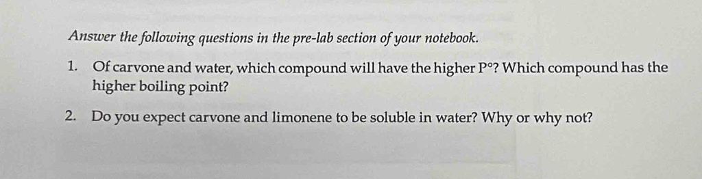 Answer the following questions in the pre-lab section of your notebook. 
1. Of carvone and water, which compound will have the higher P° ? Which compound has the 
higher boiling point? 
2. Do you expect carvone and limonene to be soluble in water? Why or why not?