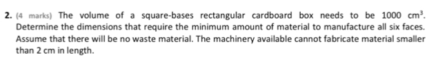 The volume of a square-bases rectangular cardboard box needs to be 1000cm^3. 
Determine the dimensions that require the minimum amount of material to manufacture all six faces. 
Assume that there will be no waste material. The machinery available cannot fabricate material smaller 
than 2 cm in length.