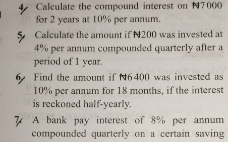 Calculate the compound interest on 17000
for 2 years at 10% per annum. 
5 Calculate the amount if N200 was invested at
4% per annum compounded quarterly after a 
period of 1 year. 
6 Find the amount if 6400 was invested as
10% per annum for 18 months, if the interest 
is reckoned half-yearly. 
7 A bank pay interest of 8% per annum 
compounded quarterly on a certain saving