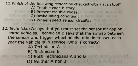 Which of the following cannot be checked with a scan tool?
A) Trouble code history.
B) Present trouble codes.
C) Brake lining condition.
D) Wheel speed sensor circuits.
12. Technician A says that you must set the sensor air gap on
some vehicles. Technician B says that the air gap between
the sensor and trigger wheel needs to be increased each 
year the vehicle is in service. Who is correct?
A) Technician A
B) Technician B
C) Both Technicians A and B
D) Neither A nor B