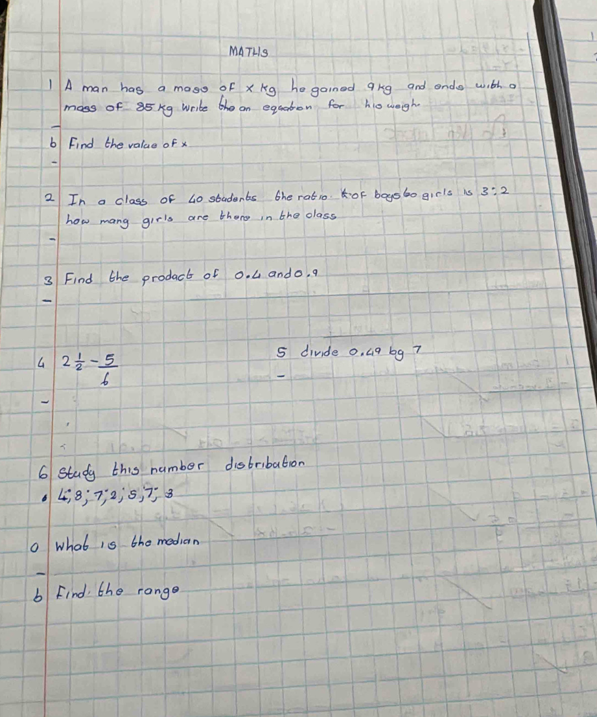 MATHS 
1 A man has a mass of xkg hegained qkg and ends with a 
moss of 85 kg write he an equaton for ho weigh 
b Find the value of x
2 In a class of 40 students the ratio of boysbo girls is 3:2
how mang girls are there in the class 
3 Find the prodact of 0. 4 ando, q
2 1/2 - 5/6 
5 divide 0. 4q bg 7
6 Study this number distribation
6 4, 8; 7 ¡ 2; 5, 7 8 
O what is the median 
b Find the range