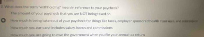 What does the term "withholding" mean in reference to your paycheck?
The amount of your paycheck that you are NOT being taxed on
How much is being taken out of your paycheck for things like taxes, employer sponsored health insurance, and retrement
How much you earn and includes salary, bonus and commissions
How much you are going to owe the government when you file your annual tax return