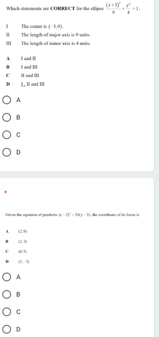 Which statements are CORRECT for the ellipse frac (x+3)^29+ y^2/4 =1. 
I The center is (-3,0). 
II The length of major axis is 9 units.
ⅢI The length of minor axis is 4 units.
A I and II
B I and III
C II and III
D I , II and III
A
B
C
D
*
Given the equation of parabola (x-2)^2=24(y-3) , the coordinate of its focus is
A (2,9)
B (2,3)
C (8,3)
D (2,-3)
A
B
C
D