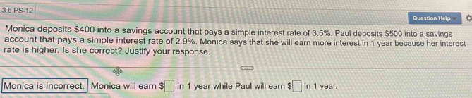 3.6.PS-12 Question Help 
Monica deposits $400 into a savings account that pays a simple interest rate of 3.5%. Paul deposits $500 into a savings 
account that pays a simple interest rate of 2.9%. Monica says that she will earn more interest in 1 year because her interest 
rate is higher. Is she correct? Justify your response. 
Monica is incorrect. Monica will earn $□ in 1 year while Paul will earn $□ in1 year.