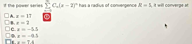 If the power series sumlimits _(n=0)^(∈fty)C_n(x-2)^n has a radius of convergence R=5 , it will converge at
A. x=17 ①
B. x=2
C. x=-5.5
D. x=-0.5
E. x=7.4