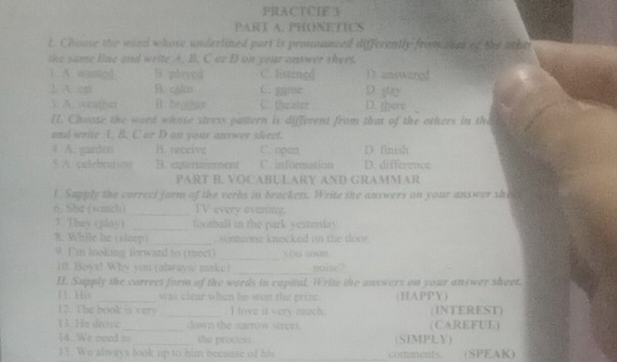 PRACTCIE 3
PART A. PHONETICS
t. Chouse the word whose underlined part is prononnced differently fromdc of the other
the same line and write A. B. C ar D on your answer shert.
1 A. wunted S.playnd C. Iistengd 1 answorg
2. A: e B. cako C. gre D. gay
3. A. socather B. brgthr C. theater D. there
II. Chuose the word whose steexs pattern is different from that of the others in the
and write . B. C or D an your anxwer skeet.
4 A. garden H. receive C. open D. finish
$ A. calebrution B. entertainment C. information D. difference
PART B. VOCABULARY AND GRAMMAR
1. Sapply the correct form of the verbs in brackers. Write the answers on your answer she
6. She (watch)_ TV every evening.
7 They (play ) _football in the park yesterday
While be (sieep) _ m e o e knocked on th e do .
9. Tin looking forwand to (meet) _5 o0 soon
10. Boys! Why you (alwayw make) _noise ?
II. Supply the correct form of the words in capital. Write the answers on your answer sheet.
11 His _was clear when he wen the prus (HAPPY)
12. The book is vers _ love a very much (INTEREST)
13. He drove_ down the narrow street. (CAREFUL)
14. We neod in_ the process (SIMPLY)
15. Wo always look up to him because of his comments. (SPEAK)