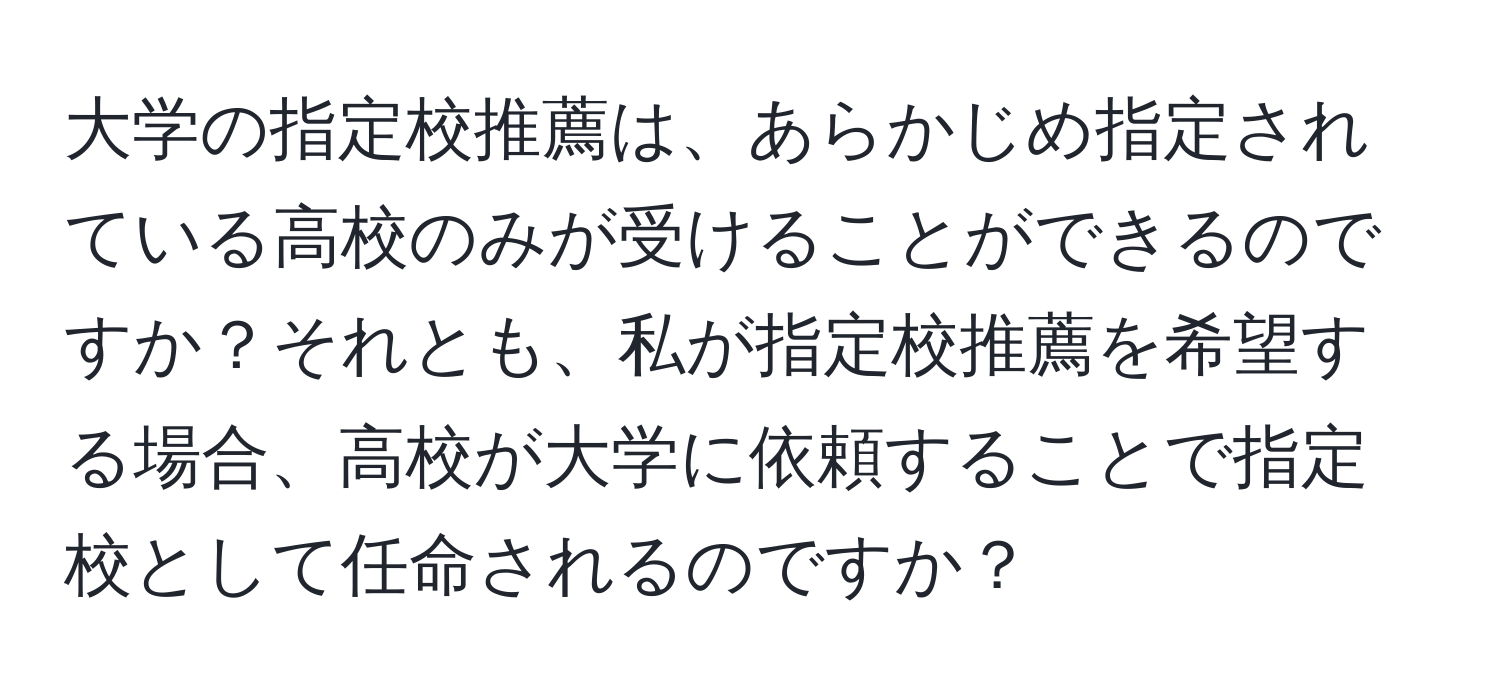 大学の指定校推薦は、あらかじめ指定されている高校のみが受けることができるのですか？それとも、私が指定校推薦を希望する場合、高校が大学に依頼することで指定校として任命されるのですか？