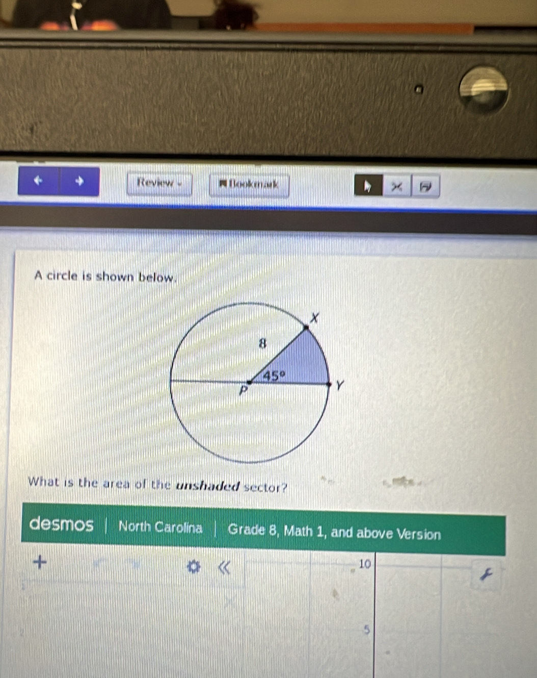 ← + Review - # Bookmark x     
A circle is shown below.
What is the area of the unshaded sector?
desmos North Carolina Grade 8, Math 1, and above Version
+
10
5