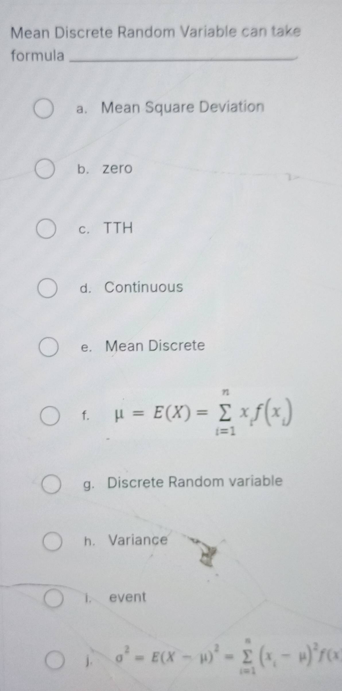 Mean Discrete Random Variable can take 
formula_ 
a. Mean Square Deviation 
b. zero 
c. TTH 
d. Continuous 
e. Mean Discrete 
f. mu =E(X)=sumlimits _(i=1)^nx_if(x_i)
g. Discrete Random variable 
h. Variance 
i. event 
j. sigma^2=E(X-mu )^2=sumlimits _(i=1)^n(x_i-mu )^2f(x