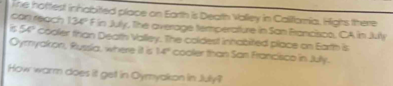 lne hottlest inhabitted place on Earth is Death Valley in Califaria. Hights there 
can reach □ 34° F in July, The overage temperature in San Brancisco, CA in July
54° cooler than Death Valley. The coldest inhabited place on Earth is 
Oymyakon, Russia, where it is 14° cooler than San Francisco in Jully. 
How warm does it get in Oymyakon in July?