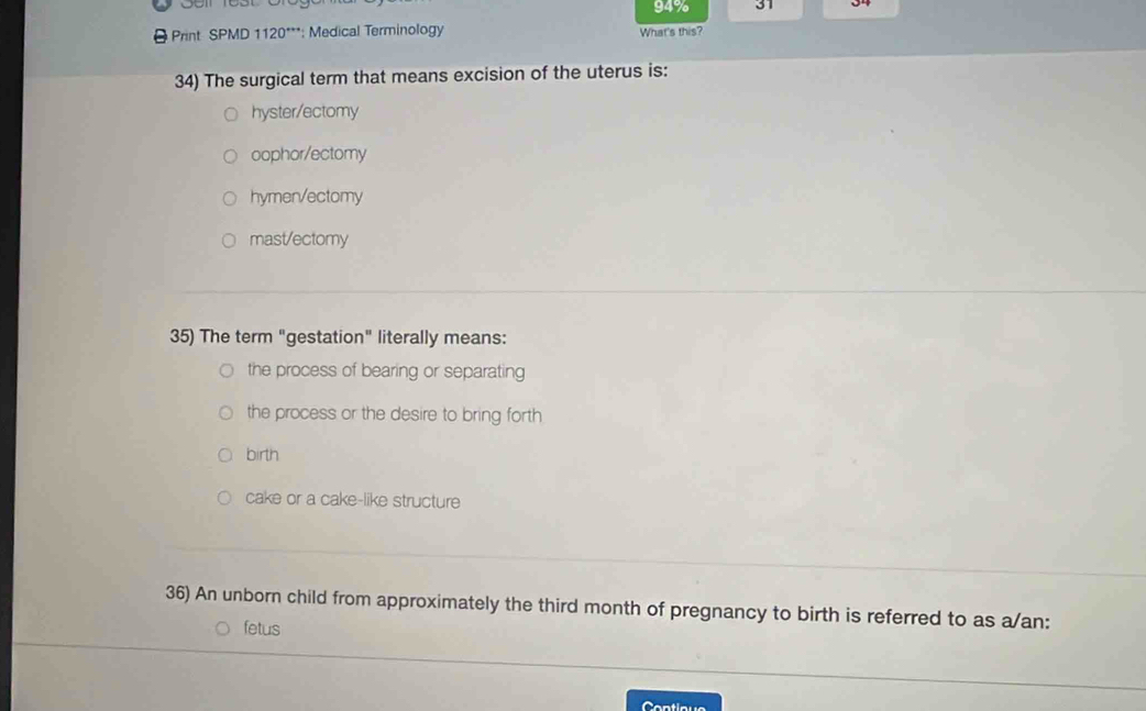 94% 31 34
Print SPMD 1120***: Medical Terminology What's this?
34) The surgical term that means excision of the uterus is:
hyster/ectomy
oophor/ectomy
hymen/ectomy
mast/ectomy
35) The term "gestation" literally means:
the process of bearing or separating
the process or the desire to bring forth
birth
cake or a cake-like structure
36) An unborn child from approximately the third month of pregnancy to birth is referred to as a/an:
fetus