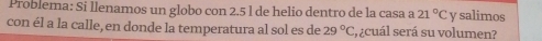 Problema: Si llenamos un globo con 2.5 l de helio dentro de la casa a 21°C y salimos 
con él a la calle, en donde la temperatura al sol es de 29°C :, ¿cuál será su volumen?