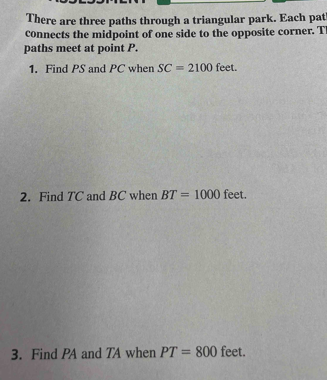 There are three paths through a triangular park. Each pat 
connects the midpoint of one side to the opposite corner. Tl
paths meet at point P. 
1. Find PS and PC when SC=2100 feet. 
2. Find TC and BC when BT=1000 feet. 
3. Find PA and TA when PT=800 feet.