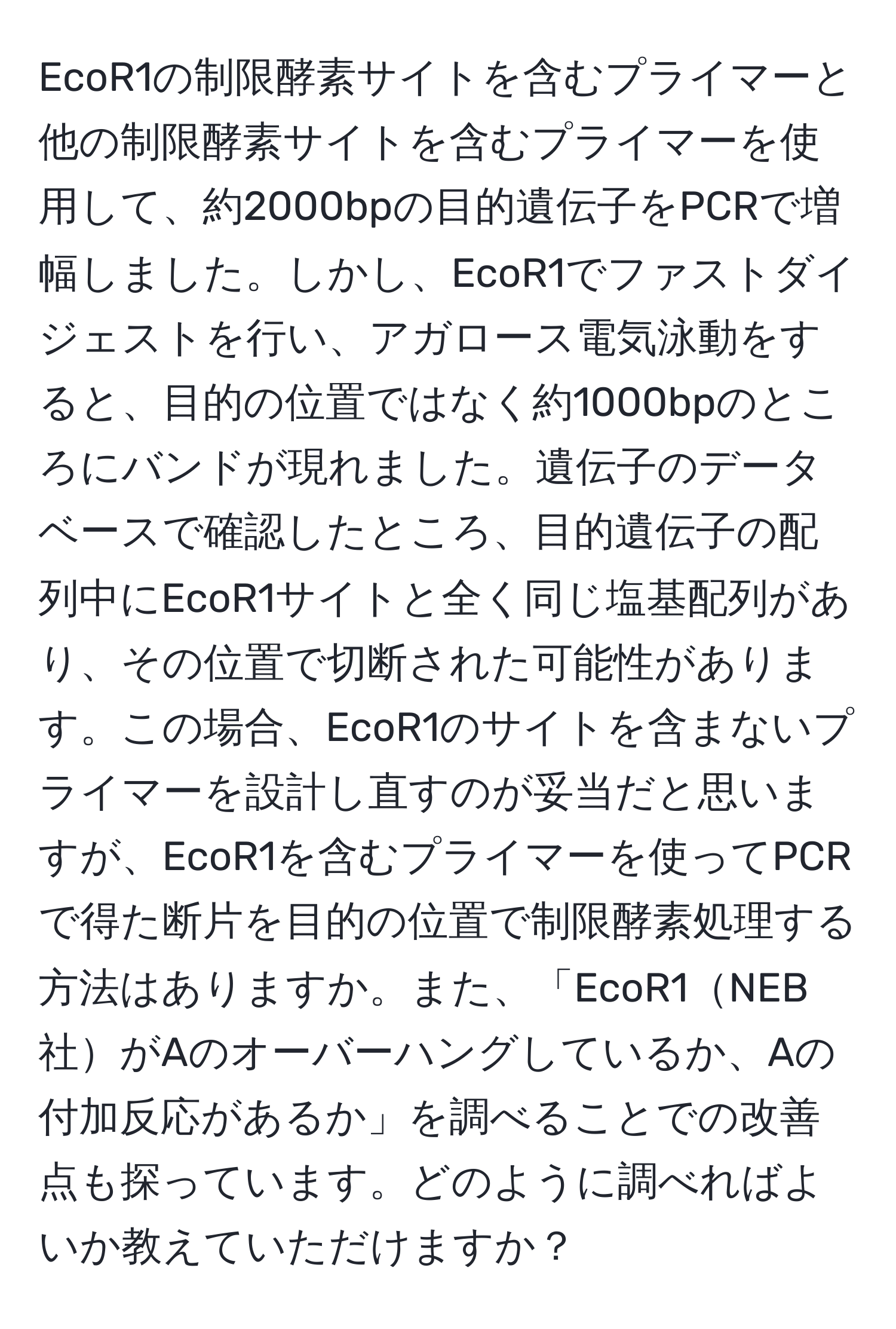 EcoR1の制限酵素サイトを含むプライマーと他の制限酵素サイトを含むプライマーを使用して、約2000bpの目的遺伝子をPCRで増幅しました。しかし、EcoR1でファストダイジェストを行い、アガロース電気泳動をすると、目的の位置ではなく約1000bpのところにバンドが現れました。遺伝子のデータベースで確認したところ、目的遺伝子の配列中にEcoR1サイトと全く同じ塩基配列があり、その位置で切断された可能性があります。この場合、EcoR1のサイトを含まないプライマーを設計し直すのが妥当だと思いますが、EcoR1を含むプライマーを使ってPCRで得た断片を目的の位置で制限酵素処理する方法はありますか。また、「EcoR1NEB社がAのオーバーハングしているか、Aの付加反応があるか」を調べることでの改善点も探っています。どのように調べればよいか教えていただけますか？