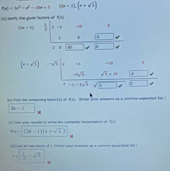 f(x)=2x^3-x^2-10x+5 (2x-1),(x+sqrt(5))
(e) Werify the given fectors of f(x)
5
(2x-1)  1/2  |2-1 -19 2
□ 
0
2 。 10
(x+sqrt(3)) beginarrayr -sqrt(5) endarray beginarrayr -1-105 -2sqrt(5)endarray beginarrayr -10□ 5 -2sqrt(5)endarray beginarrayr -10□ 5 -1-2sqrt(5)sqrt(5)endarray
(b) Find the remaining factor(s) of f(x) (Enter your answers as a comma-separated list.)
2x-1
(c') Use your results to write the complets factorization of f(x)
f(x)=(2x-1)(x+sqrt(5))
(d) Lisl all real zews of f. (Enter your antwers, as a comme-separated list.)
y=  1/2 -sqrt(5)