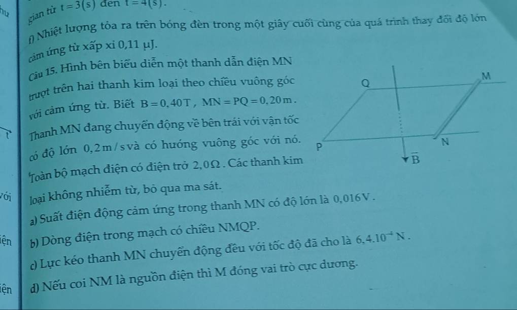 hu t=3(s) den t=4(s).
gian từ
(  Nhiệt lượng tỏa ra trên bóng đèn trong một giây cuối cùng của quá trình thay đối độ lớn
cảm ứng từ xấp xỉ 0,11 μJ.
Câu 15. Hình bên biểu diễn một thanh dẫn điện MN
    
trượt trên hai thanh kim loại theo chiều vuông t ) OC
với cảm ứng từ. Biết B=0,40T,MN=PQ=0,20m.
Thanh MN đang chuyển động về bên trái với vận tốc
đó độ lớn 0,2m/svà có hưóng vuông góc với nó.
Toàn bộ mạch điện có điện trở 2,0Ω . Các thanh kim
với loại không nhiễm từ, bỏ qua ma sát.
) Suất điện động cảm ứng trong thanh MN có độ lớn là 0,016V .
iện  b) Dòng điện trong mạch có chiều NMQP.
) Lực kéo thanh MN chuyển động đều với tốc độ đã cho là 6.4.10^(-4)N.
iện d) Nếu coi NM là nguồn điện thì M đóng vai trò cực dương.