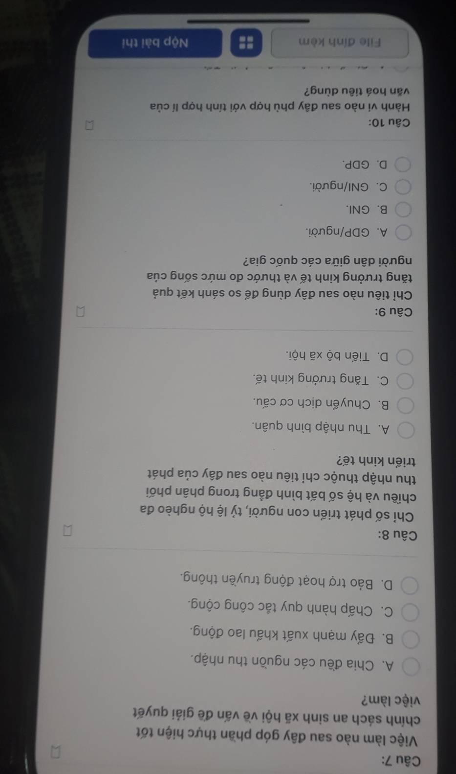 Việc làm nào sau đây góp phần thực hiện tốt
chính sách an sinh xã hội về vấn đề giải quyết
việc làm?
A. Chia đều các nguồn thu nhập.
B. Đẩy mạnh xuất khấu lao động.
C. Chấp hành quy tắc công cộng.
D. Bảo trợ hoạt động truyền thông.
Câu 8:
Chỉ số phát triển con người, tỷ lệ hộ nghèo đa
chiều và hệ số bất bình đẳng trong phân phối
thu nhập thuộc chỉ tiêu nào sau đây của phát
triển kinh tế?
A. Thu nhập bình quân.
B. Chuyển dịch cơ cấu.
C. Tăng trưởng kinh tế.
D. Tiến bộ xã hội.
Câu 9:
Chỉ tiêu nào sau đây dùng để so sánh kết quả
tăng trưởng kinh tế và thước đo mức sống của
người dân giữa các quốc gia?
A. GDP/người.
B. GNI.
C. GNI/người.
D. GDP.
Câu 10:
Hành vi nào sau đây phù hợp với tính hợp lí của
văn hoá tiêu dùng?
File đỉnh kèm Nộp bài thị