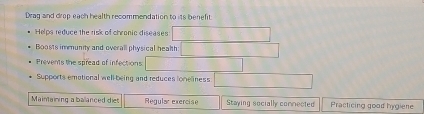 Drag and drop each health recommendation to its benefit
Helps reduce the risk of chronic diseases
Boosts immunity and overall physical health
Prevents the spread of infections
Supports emational well-being and reduces loneliness
Maintaining a ballanced diet Regular exercise Staying socially comnected Practicing good hygiene