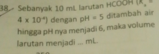 Sebanyak 10 mL larutan HCOOH (K_a=
4* 10^(-4)) dengan pH=5 ditambah air 
hingga pH nya menjadi 6, maka volume 
larutan menjadi ... mL.