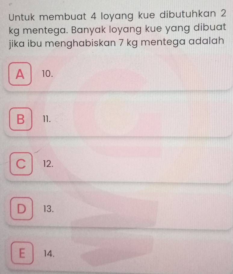 Untuk membuat 4 loyang kue dibutuhkan 2
kg mentega. Banyak loyang kue yang dibuat
jika ibu menghabiskan 7 kg mentega adalah
A 10.
B 11.
C 12.
D 13.
E 14.