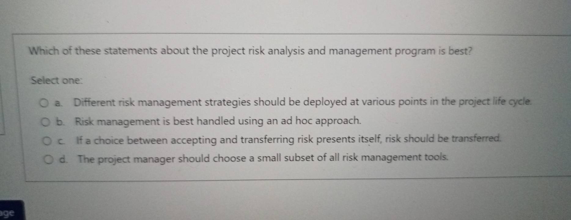 Which of these statements about the project risk analysis and management program is best?
Select one:
a. Different risk management strategies should be deployed at various points in the project life cycle.
b. Risk management is best handled using an ad hoc approach.
c. If a choice between accepting and transferring risk presents itself, risk should be transferred.
d. The project manager should choose a small subset of all risk management tools.
age