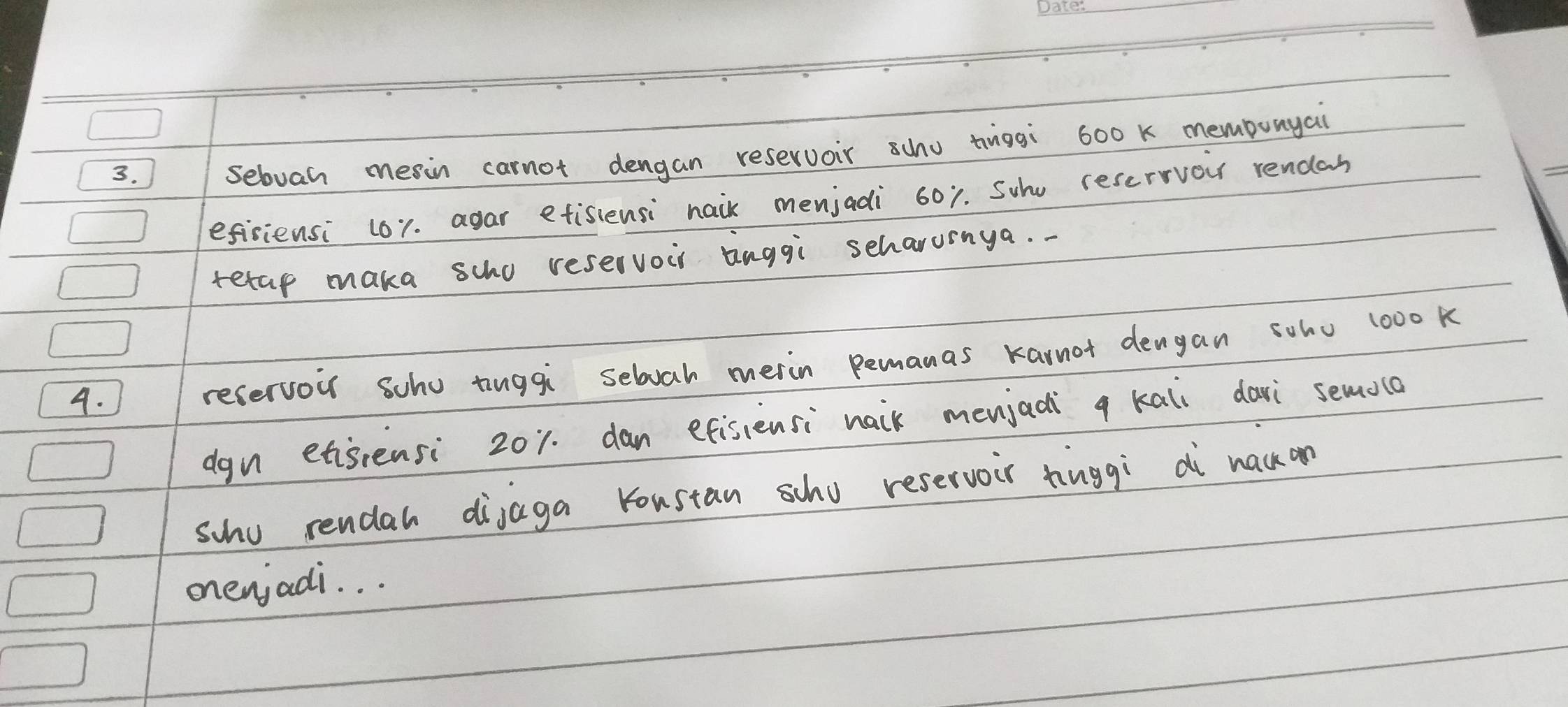 sebvah meain carnot dengan reservoir scho tiggi 600 k membunyai 
efisiensi (61. agar etisiensi naik menjadi 601. Suhu reservor rendan 
tetap maka scho reservour aaggi seharurnya. 
4. 
recervou scho tinggi selvah merin Bemanas karnot dengan soho l00o k 
dgn etisrensi 201. dan efisiensi naik menjadi q kali davi semola 
scho rendah dijaga koustan scho reservoir hiuggi dì nack on 
onenjadi. . .