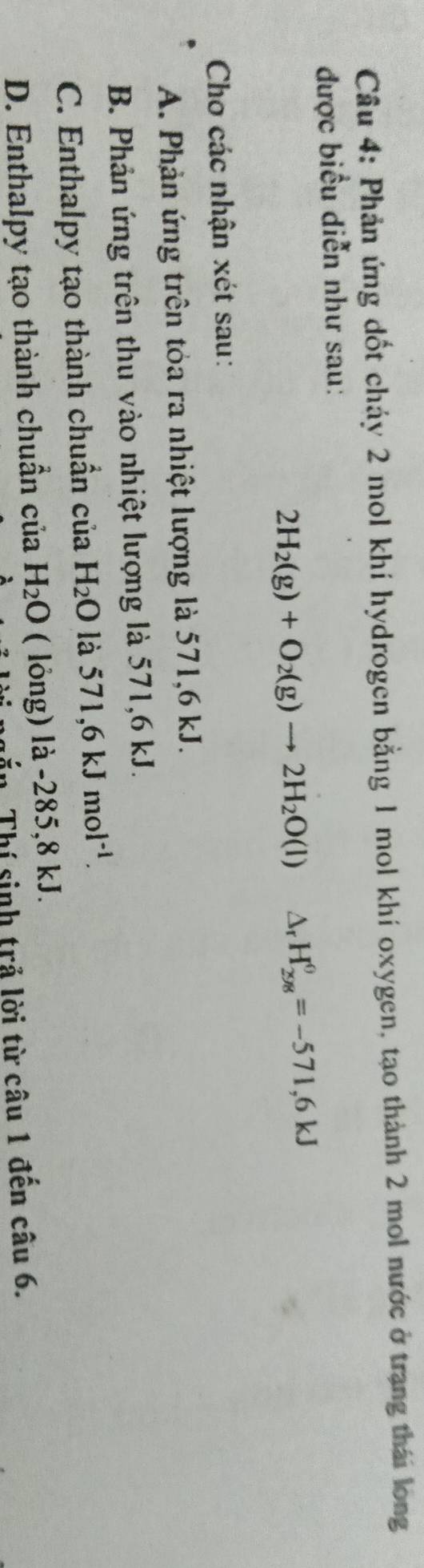 Phản ứng dốt cháy 2 mol khí hydrogen bằng 1 mol khí oxygen, tạo thành 2 mol nước ở trang thái long
được biểu diễn như sau:
2H_2(g)+O_2(g)to 2H_2O(l) △ _rH_(298)^(θ)=-571,6kJ
Cho các nhận xét sau:
A. Phản ứng trên tóa ra nhiệt lượng là 571, 6 kJ.
B. Phản ứng trên thu vào nhiệt lượng là 571,6 kJ.
C. Enthalpy tạo thành chuẩn của H_2O là 571, 6kJmol^(-1).
D. Enthalpy tạo thành chuẩn của H_2O ( lỏng) là -285,8 kJ.
n. Thí sinh trả lời từ câu 1 đến câu 6.