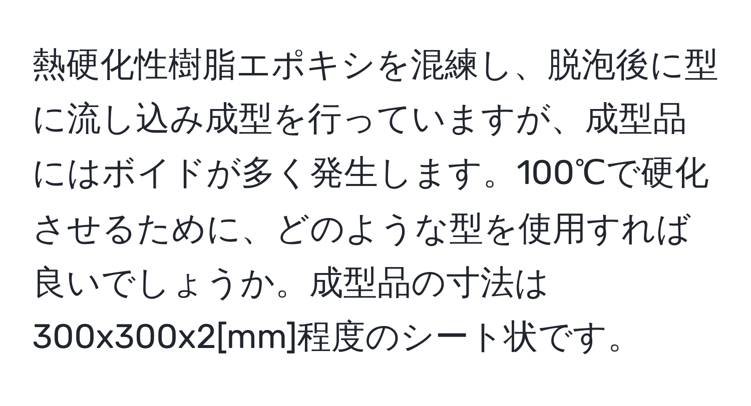 熱硬化性樹脂エポキシを混練し、脱泡後に型に流し込み成型を行っていますが、成型品にはボイドが多く発生します。100℃で硬化させるために、どのような型を使用すれば良いでしょうか。成型品の寸法は300x300x2[mm]程度のシート状です。