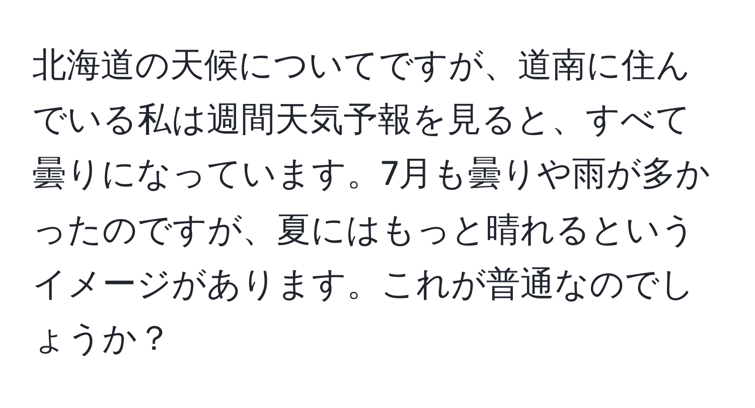 北海道の天候についてですが、道南に住んでいる私は週間天気予報を見ると、すべて曇りになっています。7月も曇りや雨が多かったのですが、夏にはもっと晴れるというイメージがあります。これが普通なのでしょうか？