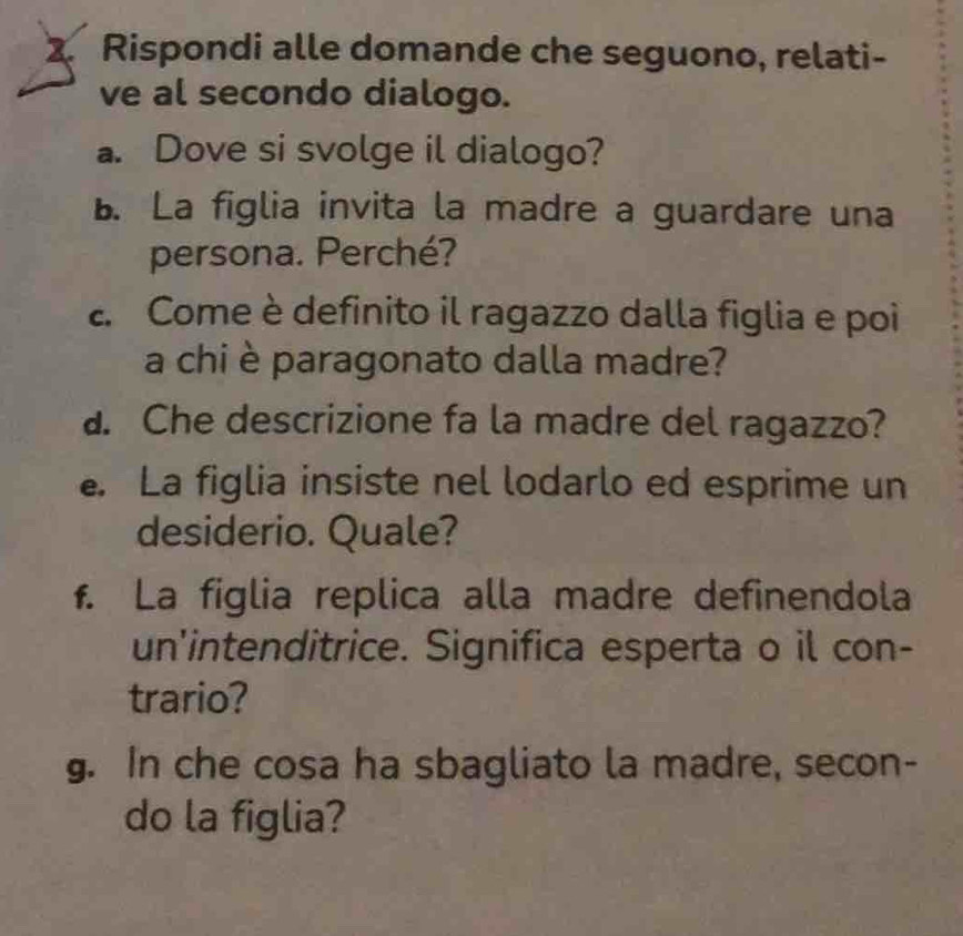 Rispondi alle domande che seguono, relati- 
ve al secondo dialogo. 
a. Dove si svolge il dialogo? 
B. La figlia invita la madre a guardare una 
persona. Perché? 
e Come è definito il ragazzo dalla figlia e poi 
a chi è paragonato dalla madre? 
a. Che descrizione fa la madre del ragazzo? 
. La figlia insiste nel lodarlo ed esprime un 
desiderio. Quale? 
f. La figlia replica alla madre definendola 
un'intenditrice. Significa esperta o il con- 
trario? 
g. In che cosa ha sbagliato la madre, secon- 
do la figlia?