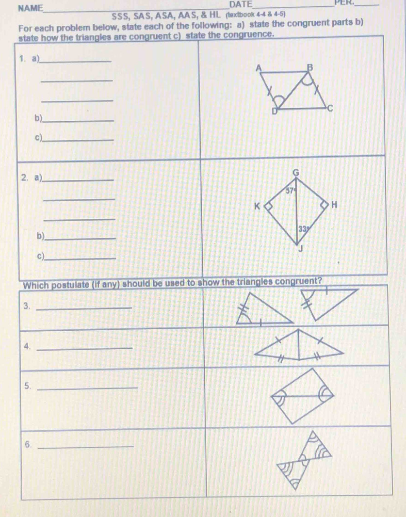 NAME_ DATE_ PER._ 
SSS, SAS, ASA, AAS, & HL (textbook 4-4 & 4-5) 
For each problem below, state each of the following: a) state the congruent parts b) 
state how the triangles are congruent c) state the congruence. 
1. a)_ 
A B
_ 
_ 
D C 
b)_ 
c)_ 
2. a)_ 
G 
_
57°
K 
H 
_
33°
b)_ 
J 
c)_ 
Which postulate (if any) should be used to show the triangles congruent? 
3._ 
4._ 
5._ 
6._