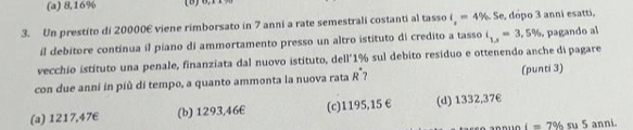 (a) 8,16%
3. Un prestito di 20000E viene rimborsato in 7 anni a rate semestrali costanti al tasso i_1=4% Se, dópo 3 anni esatti,
il debitore continua il piano di ammortamento presso un altro istituto di credito a tasso i_1,j=3,5% pagando al
vecchio istituto una penale, finanziata dal nuovo istituto, dell°1% sul debito residuo e ottenendo anche di pagare
con due anni in più di tempo, a quanto ammonta la nuova rata R^(·) ? (punti 3)
(a) 1217,47€ (b) 1293,46€ (c) 1195,15 € (d) 1332,37€
i=7% s u 5 anni.