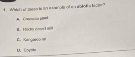 Which of these is an example of an abiotic factor?
A. Creosote plant
B. Rocky desert soil
C. Kangaroo ral
D.Coyote