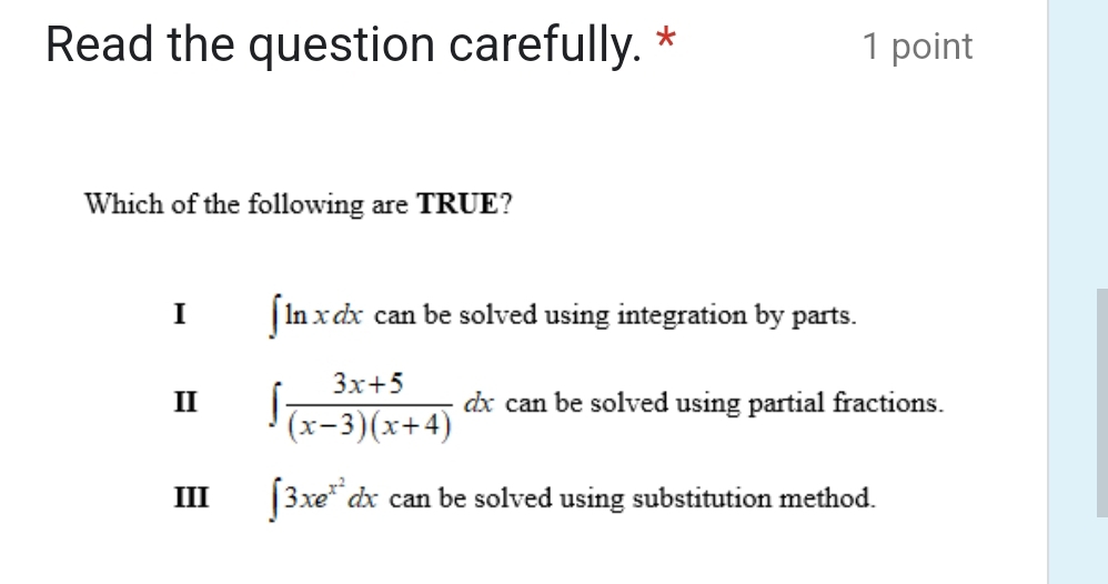 Read the question carefully. * 1 point
Which of the following are TRUE?
I ∈t ln xdx can be solved using integration by parts.
II ∈t  (3x+5)/(x-3)(x+4) dx can be solved using partial fractions.
III ∈t 3xe^(x^2)dx can be solved using substitution method.