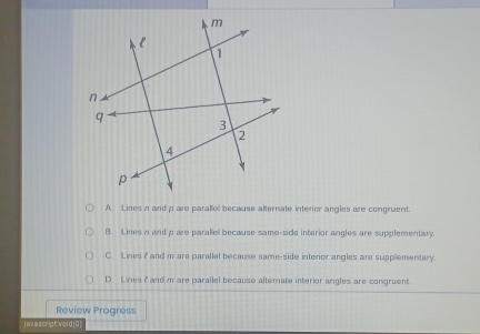 A. Lines n and p are parallel because alternate interior angles are congruent.
B. Lines n and p are parallel because same-side interior angles are supplementary.
C. Lines 2 and m are parallel because same-side interior angles are supplementary.
D. Lines f and m are parallel bocause altemate interior angles are congruent.
Review Progress
j av a script vol d(0 )