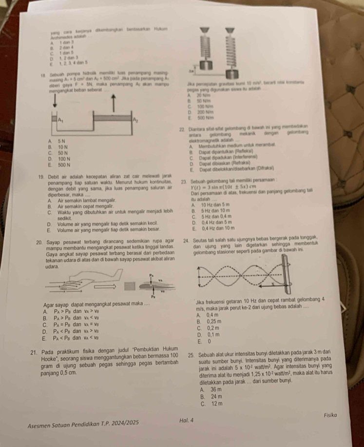 yang cara kerjanya dikembaingkan bendasarkan Hukunn
Archimedos adaiah
A 1 dan 3
B. 2 dan 4
C 1 dan 5
D. 1. 2 dan 3
C 1. 2. 3, 4 dan 5
I
18 Sebuah pompa hidrolik memitiki tuas penampang masing
masing A_1=5cm^2dmA_2=500cm^2 Jaa  ada penamp   
diberi gaya F=5N 1, maka penampang A: skan mampu Jika percepatan grnitaei bumi 10m/v' *  berart nítai komtanta
mengangkat beban seberat _pegas yang digunakan sivw itu adalan
A. 20 N/m
B 50 Nm
C 100 N/m
D. 200 Nim
A_1
A2 E. 500 Nlm
22. Diantara sifat-sifat gelombang di bawah ini yang membedakan
A. 5 N elektromagnetik adalah . antara gelombang mekanik dengan gelombang
B. 10 N A. Membutuhkan medium untuk merambat.
C. 50 N B. Dapat dipantulkan (Refleksi)
D. 100 N C. Dapat dipadukan (Interferensi)
E. 500 N D. Dapat dibiaskan (Refraksi)
19. Debit air adalah kecepatan aliran zat cair melewati jarak E. Dapat dibelokkan/disebarkan (Difraksi)
penampang tiap satuan waktu. Menurut hukum kontinuitas, 23. Sebuah gelombang tali memiliki persamaan
dengan debit yang sama, jika luas penampang saluran air Y(t)=3sin π (10t± 5x)cm
diperbesar, maka .... Dari persamaan di atas, frekuensi dan panjang gelombang tali
A. Air semakin lambat mengalir. itu adalah_
B. Air semakin cepat mengalir. A 10 Hz dan 5 m
C. Waktu yang dibutuhkan air untuk mengalir menjadi lebih B. 5 Hz dan 10 m
sedikit. C. 5 Hz dan 0,4 m
D. Volume air yang mengalir tiap detik semakin kecil. D. 0,4 Hz dan 5 m
E. Volume air yang mengalir tiap detik semakin besar. E. 0,4 Hz dan 10 m
20. Sayap pesawat terbang dirancang sedemikian rupa agar 24. Seutas tali salah satu ujungnya bebas bergerak pada tonggak,
mampu membantu mengangkat pesawat ketika tinggal landas.
Gaya angkat sayap pesawat terbang berasal dari perbedaan dan ujung yang lain digetarkan sehingga membentuk
tekanan udara di atas dan di bawah sayap pesawat akibat aliran elombang stasioner seperti pada gambar di bawah ini.
udara.
P 
ve
Pe
Agar sayap dapat mengangkat pesawat maka .... Jika frekuensi getaran 10 Hz dan cepat rambat gelombang 4
A. P_A>P_B dan v_A>v_B m/s, maka jarak perut ke-2 dari ujung bebas adalah ....
B. P_A>P_B dan v_A A. 0.4 m
C. P_A=P_B dan v_A=v_B B. 0,25 m
D. P_A dan v_A>v_B C. 0,2 m
E. P_A dan v_A D. 0,1 m
E. 0
21. Pada praktikum fisika dengan judul “Pembuktian Hukum
Hooke", seorang siswa menggantungkan beban bermassa 100 25. Sebuah alat ukur intensitas bunyi diletakkan pada jarak 3 m dari
gram di ujung sebuah pegas sehingga pegas bertambah suatu sumber bunyi. Intensitas bunyi yang diterimanya pada
panjang 0,5 cm. jarak ini adalah 5* 10^(-2) w att/m^2 Agar intensitas bunyi yan
diterima alat itu menjadi 1.25* 10^(-2)watt/m^2 , maka alat itu harus
diletakkan pada jarak ... dari sumber bunyi.
A. 36 m
B. 24 m
C. 12 m
Fisika
Asesmen Satuan Pendidikan T.P. 2024/2025 Hai. 4