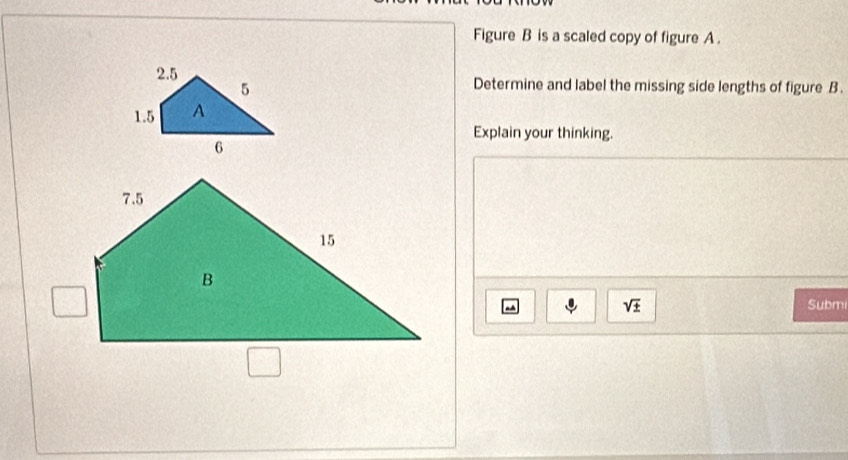 Figure B is a scaled copy of figure A. 
Determine and label the missing side lengths of figure B. 
Explain your thinking.
sqrt(± ) Submi