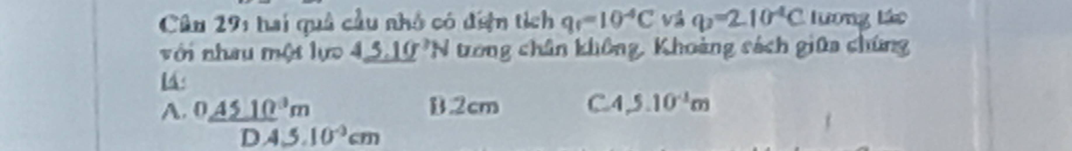 hai quả cầu nhỏ có điện tích q_1=10^(-4)C Vã q=2.10^(-4)C lương táo
vớ i nhau một lự 4_ (5.10)^7N trong chân không, Khoảng sách giữa chúng
1:
A.  (0.4510^3m)/D.45.10^(-3)cm  B. 2cm C4 5.10^(-1)m