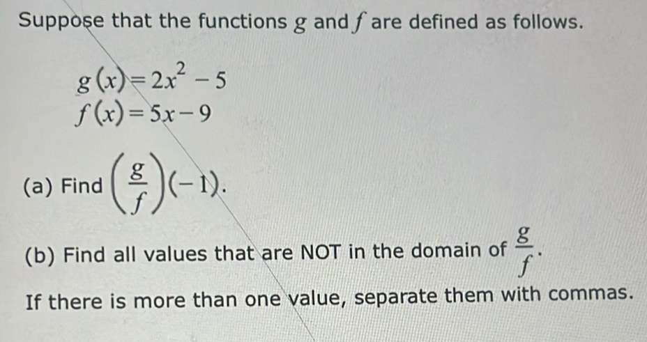 Suppose that the functions g and fare defined as follows.
g(x)=2x^2-5
f(x)=5x-9
(a) Find ( g/f )(-1). 
(b) Find all values that are NOT in the domain of  g/f . 
If there is more than one value, separate them with commas.