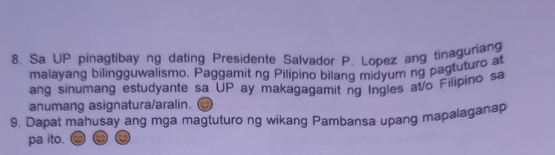 Sa UP pinagtibay ng dating Presidente Salvador P. Lopez ang tinaguriang 
malayang bilingguwalismo. Paggamit ng Pilipino bilang midyum ng pagtuturo at 
ang sinumang estudyante sa UP ay makagagamit ng Ingles at/o Filipino sa 
anumang asignatura/aralin. 
9. Dapat mahusay ang mga magtuturo ng wikang Pambansa upang mapalaganap 
pa ito.