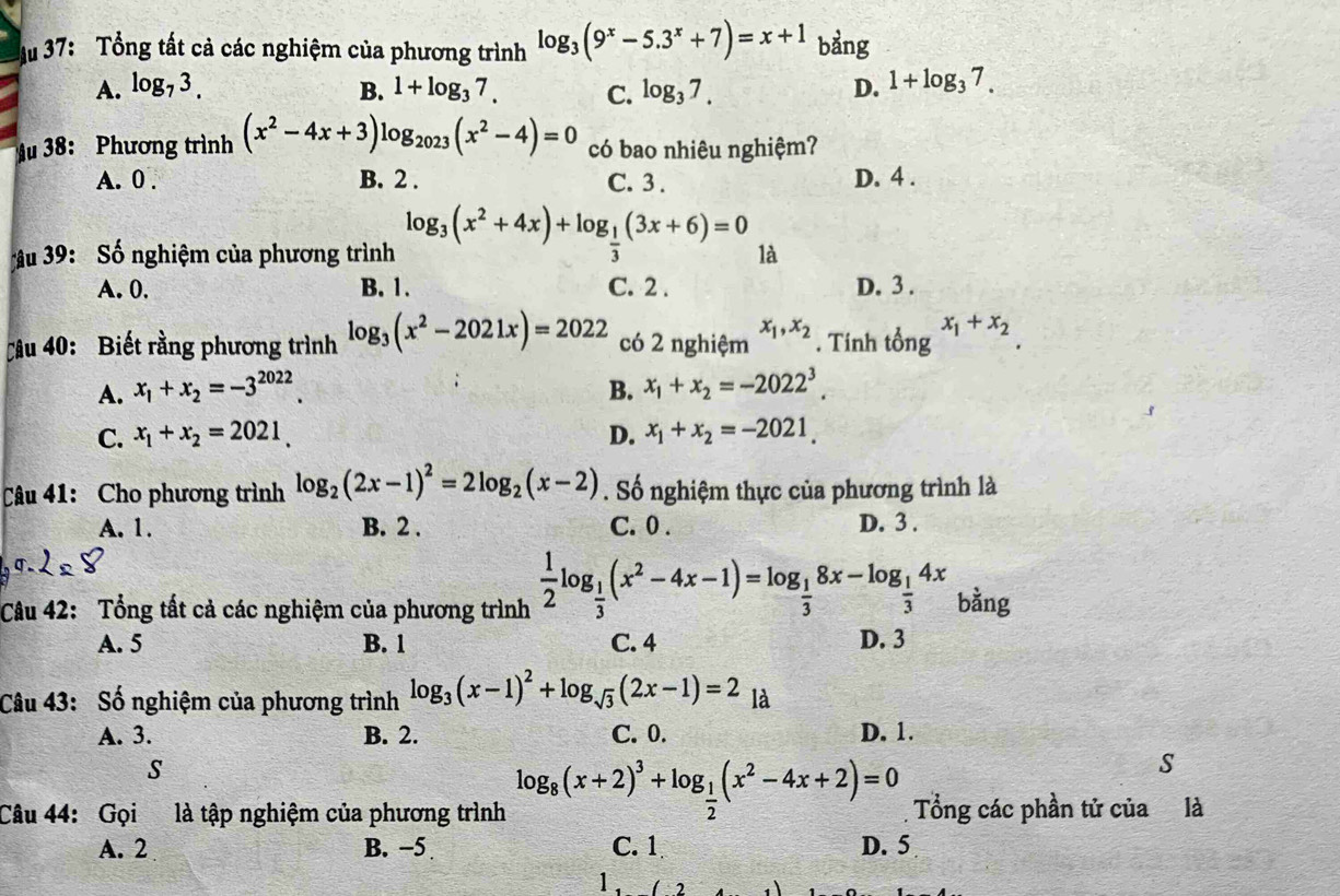 Mu 37: Tổng tất cả các nghiệm của phương trình log _3(9^x-5.3^x+7)=x+1 bảng
A. log _73. B. 1+log _37. C. log _37. D. 1+log _37.
Mu 38: Phương trình (x^2-4x+3)log _2023(x^2-4)=0 có bao nhiêu nghiệm?
A. 0 . B. 2 . C. 3 . D. 4 .
âu 39: Số nghiệm của phương trình log _3(x^2+4x)+log _ 1/3 (3x+6)=0 là
A. 0. B. 1. C. 2 . D. 3 .
Câu 40: Biết rằng phương trình log _3(x^2-2021x)=2022 có 2 nghiệm x_1,x_2. Tính tổng x_1+x_2
A. x_1+x_2=-3^(2022). B. x_1+x_2=-2022^3.
C. x_1+x_2=2021. D. x_1+x_2=-2021.
Câu 41: Cho phương trình log _2(2x-1)^2=2log _2(x-2). Số nghiệm thực của phương trình là
A. 1. B. 2 . C. 0 . D. 3 .
Câu 42: Tổng tất cả các nghiệm của phương trình  1/2 log _ 1/3 (x^2-4x-1)=log _ 1/3 8x-log _ 1/3 4x bằng
A. 5 B. 1 C. 4 D. 3
Câu 43: Số nghiệm của phương trình log _3(x-1)^2+log _sqrt(3)(2x-1)=2 là
A. 3. B. 2. C. 0. D. 1.
S
Câu 44: Gọi là tập nghiệm của phương trình log _8(x+2)^3+log _ 1/2 (x^2-4x+2)=0 Tổng các phần tử của là
A. 2 B. −5 C. 1 D. 5
1,